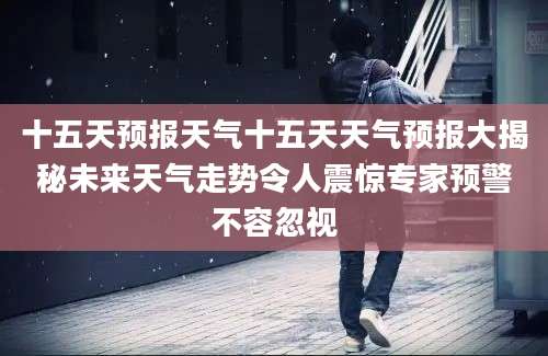 十五天预报天气十五天天气预报大揭秘未来天气走势令人震惊专家预警不容忽视