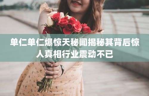 单仁单仁爆惊天秘闻揭秘其背后惊人真相行业震动不已