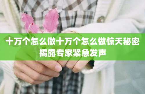 十万个怎么做十万个怎么做惊天秘密揭露专家紧急发声