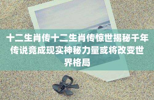 十二生肖传十二生肖传惊世揭秘千年传说竟成现实神秘力量或将改变世界格局