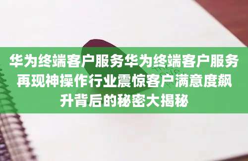 华为终端客户服务华为终端客户服务再现神操作行业震惊客户满意度飙升背后的秘密大揭秘
