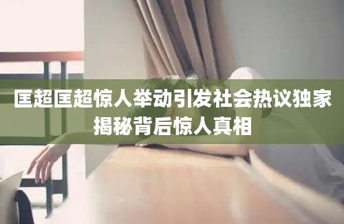 匡超匡超惊人举动引发社会热议独家揭秘背后惊人真相