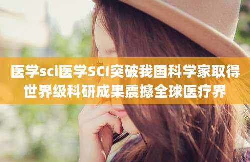 医学sci医学SCI突破我国科学家取得世界级科研成果震撼全球医疗界