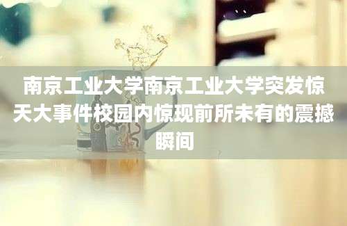 南京工业大学南京工业大学突发惊天大事件校园内惊现前所未有的震撼瞬间