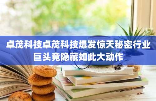 卓茂科技卓茂科技爆发惊天秘密行业巨头竟隐藏如此大动作