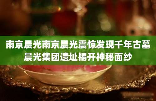 南京晨光南京晨光震惊发现千年古墓晨光集团遗址揭开神秘面纱