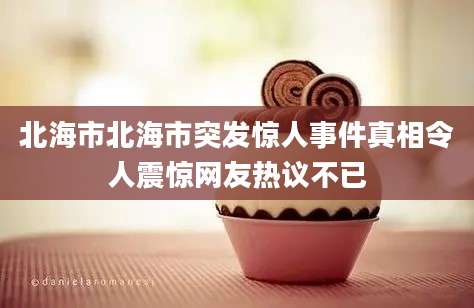 北海市北海市突发惊人事件真相令人震惊网友热议不已