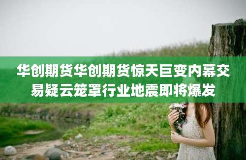 华创期货华创期货惊天巨变内幕交易疑云笼罩行业地震即将爆发