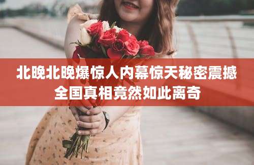 北晚北晚爆惊人内幕惊天秘密震撼全国真相竟然如此离奇