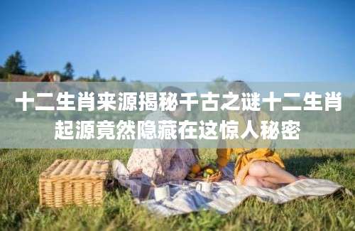 十二生肖来源揭秘千古之谜十二生肖起源竟然隐藏在这惊人秘密