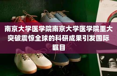 南京大学医学院南京大学医学院重大突破震惊全球的科研成果引发国际瞩目