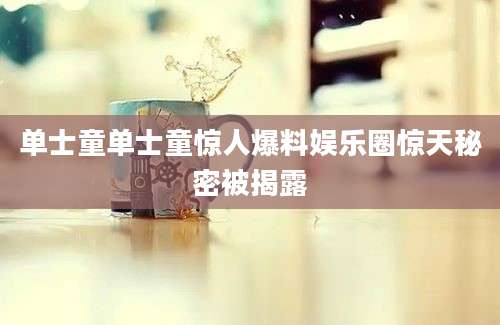 单士童单士童惊人爆料娱乐圈惊天秘密被揭露