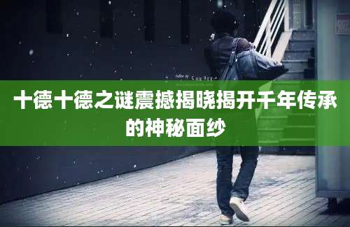 十德十德之谜震撼揭晓揭开千年传承的神秘面纱