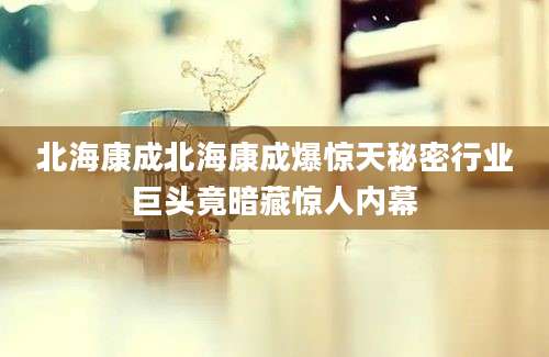 北海康成北海康成爆惊天秘密行业巨头竟暗藏惊人内幕