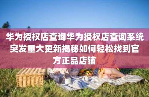 华为授权店查询华为授权店查询系统突发重大更新揭秘如何轻松找到官方正品店铺