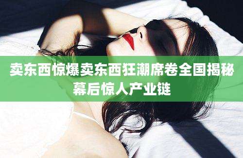 卖东西惊爆卖东西狂潮席卷全国揭秘幕后惊人产业链