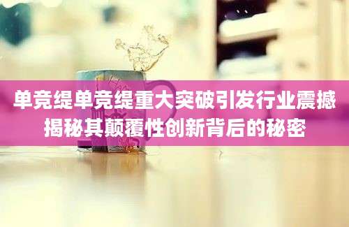 单竞缇单竞缇重大突破引发行业震撼揭秘其颠覆性创新背后的秘密