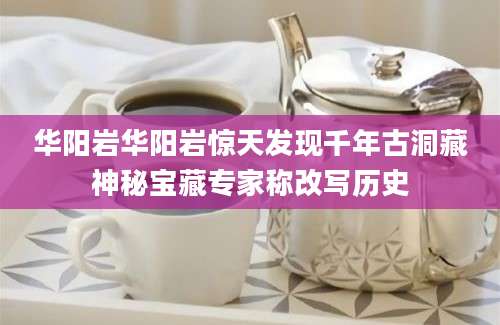 华阳岩华阳岩惊天发现千年古洞藏神秘宝藏专家称改写历史