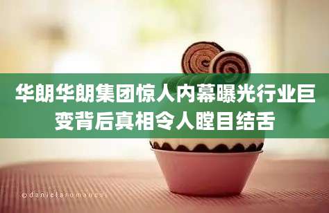 华朗华朗集团惊人内幕曝光行业巨变背后真相令人瞠目结舌