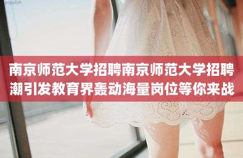 南京师范大学招聘南京师范大学招聘潮引发教育界轰动海量岗位等你来战