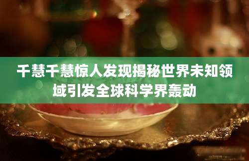 千慧千慧惊人发现揭秘世界未知领域引发全球科学界轰动