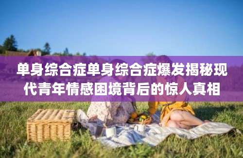 单身综合症单身综合症爆发揭秘现代青年情感困境背后的惊人真相