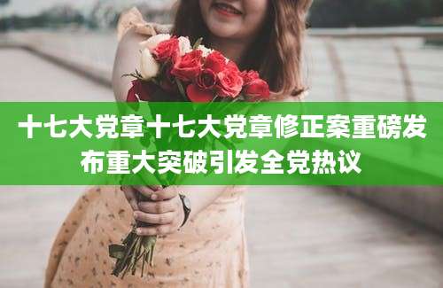 十七大党章十七大党章修正案重磅发布重大突破引发全党热议