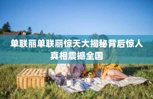 单联丽单联丽惊天大揭秘背后惊人真相震撼全国