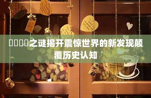 卋罖卋罖之谜揭开震惊世界的新发现颠覆历史认知