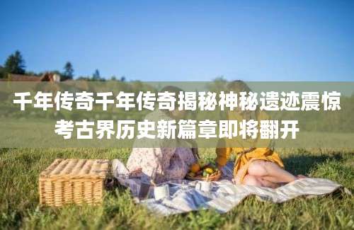 千年传奇千年传奇揭秘神秘遗迹震惊考古界历史新篇章即将翻开