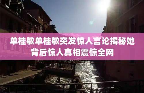 单桂敏单桂敏突发惊人言论揭秘她背后惊人真相震惊全网