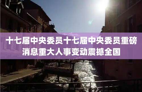 十七届中央委员十七届中央委员重磅消息重大人事变动震撼全国