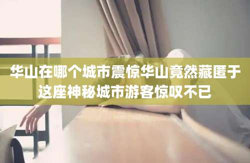 华山在哪个城市震惊华山竟然藏匿于这座神秘城市游客惊叹不已