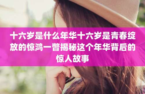 十六岁是什么年华十六岁是青春绽放的惊鸿一瞥揭秘这个年华背后的惊人故事