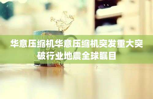 华意压缩机华意压缩机突发重大突破行业地震全球瞩目