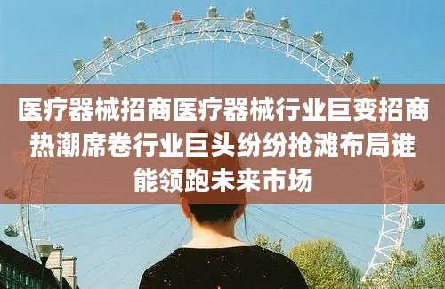 医疗器械招商医疗器械行业巨变招商热潮席卷行业巨头纷纷抢滩布局谁能领跑未来市场