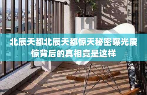 北辰天都北辰天都惊天秘密曝光震惊背后的真相竟是这样