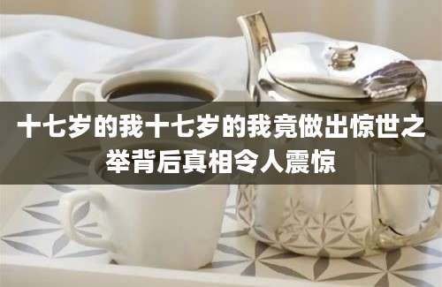 十七岁的我十七岁的我竟做出惊世之举背后真相令人震惊