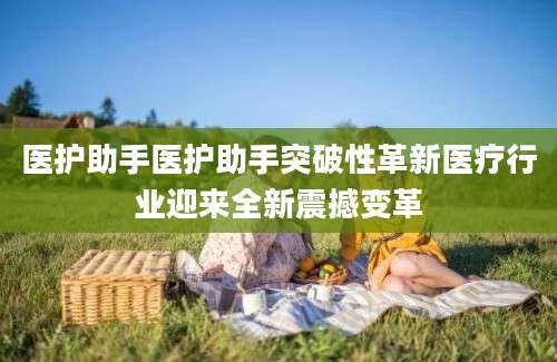 医护助手医护助手突破性革新医疗行业迎来全新震撼变革