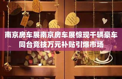 南京房车展南京房车展惊现千辆豪车同台竞技万元补贴引爆市场