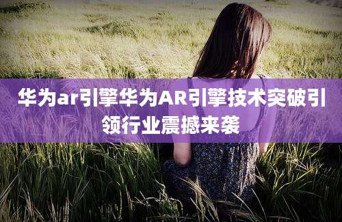 华为ar引擎华为AR引擎技术突破引领行业震撼来袭