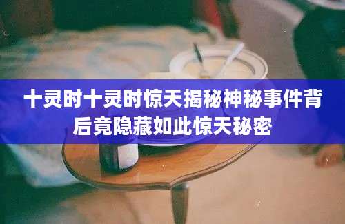 十灵时十灵时惊天揭秘神秘事件背后竟隐藏如此惊天秘密