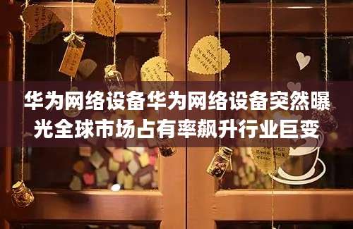 华为网络设备华为网络设备突然曝光全球市场占有率飙升行业巨变