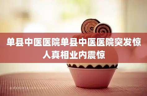 单县中医医院单县中医医院突发惊人真相业内震惊