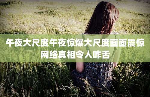 午夜大尺度午夜惊爆大尺度画面震惊网络真相令人咋舌
