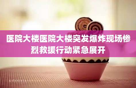 医院大楼医院大楼突发爆炸现场惨烈救援行动紧急展开