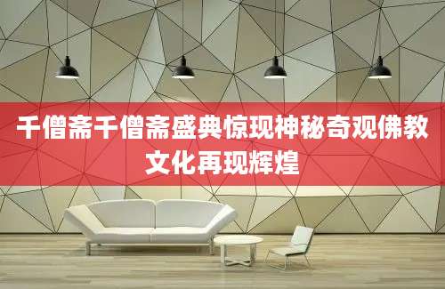 千僧斋千僧斋盛典惊现神秘奇观佛教文化再现辉煌