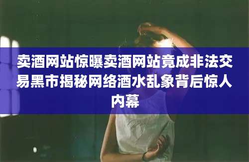 卖酒网站惊曝卖酒网站竟成非法交易黑市揭秘网络酒水乱象背后惊人内幕