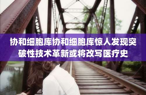 协和细胞库协和细胞库惊人发现突破性技术革新或将改写医疗史