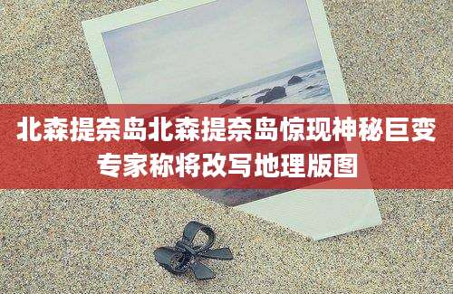北森提奈岛北森提奈岛惊现神秘巨变专家称将改写地理版图